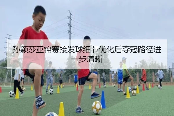 孙颖莎亚锦赛接发球细节优化后夺冠路径进一步清晰